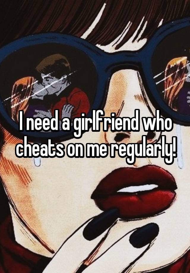 I need a girlfriend who cheats on me regularly!