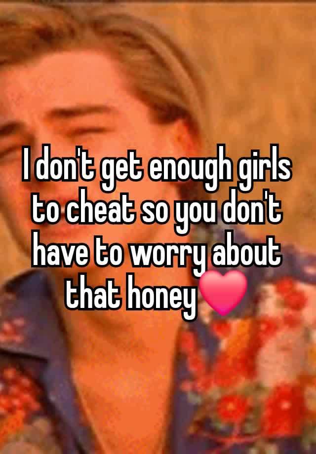 I don't get enough girls to cheat so you don't have to worry about that honey❤️