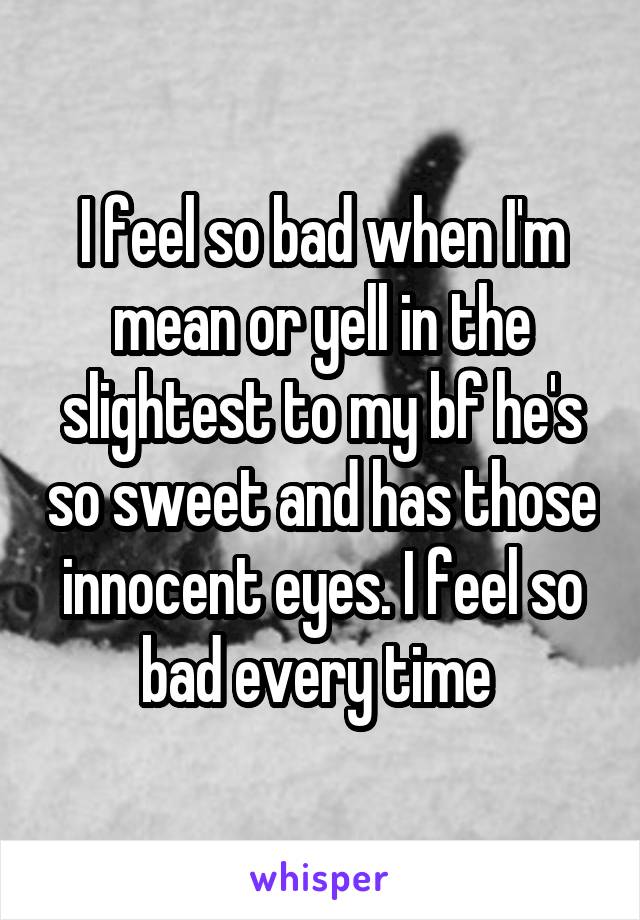 I feel so bad when I'm mean or yell in the slightest to my bf he's so sweet and has those innocent eyes. I feel so bad every time 