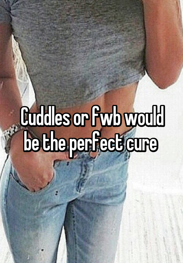 Cuddles or fwb would be the perfect cure 