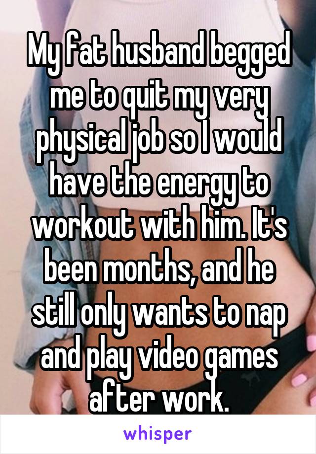 My fat husband begged me to quit my very physical job so I would have the energy to workout with him. It's been months, and he still only wants to nap and play video games after work.