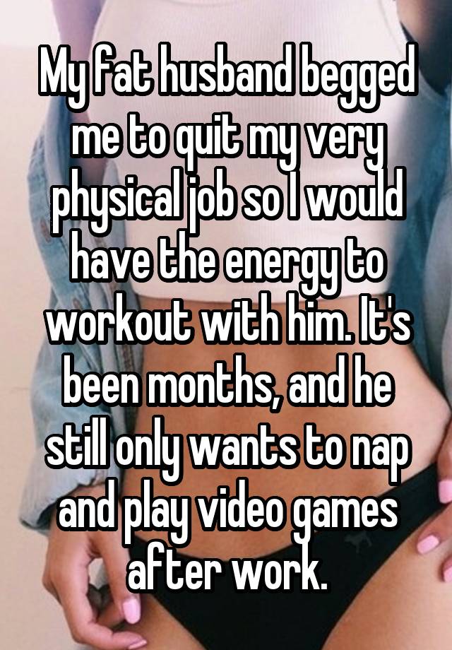 My fat husband begged me to quit my very physical job so I would have the energy to workout with him. It's been months, and he still only wants to nap and play video games after work.