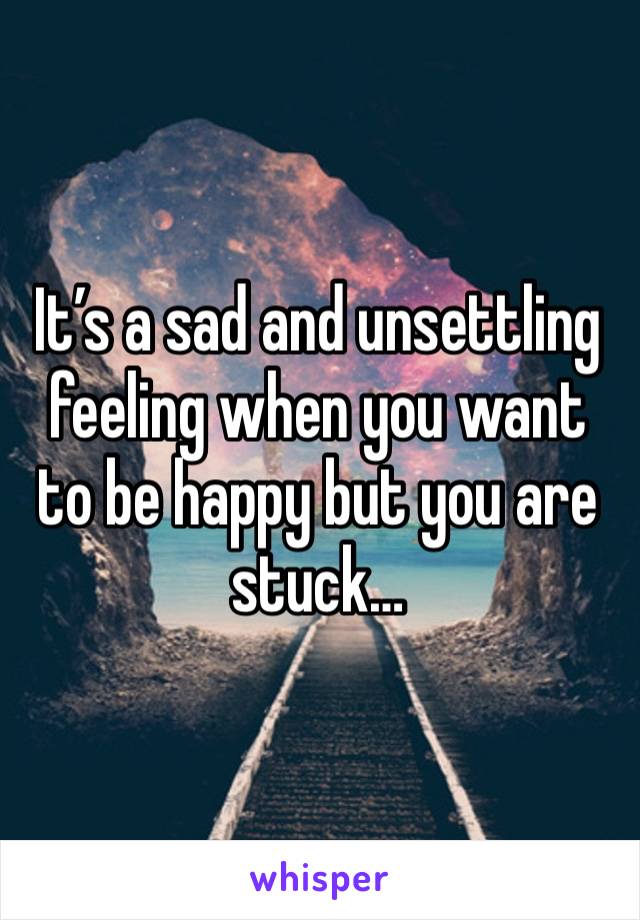 It’s a sad and unsettling feeling when you want to be happy but you are stuck…