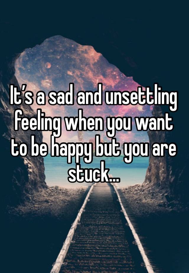 It’s a sad and unsettling feeling when you want to be happy but you are stuck…