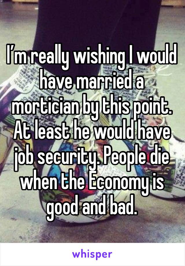 I’m really wishing I would have married a mortician by this point. At least he would have job security. People die when the Economy is good and bad.