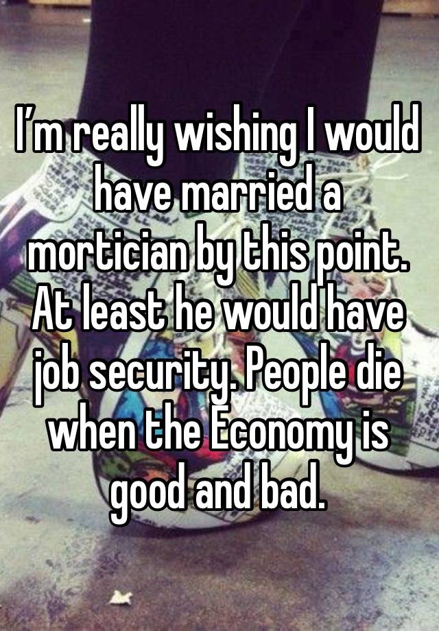 I’m really wishing I would have married a mortician by this point. At least he would have job security. People die when the Economy is good and bad.