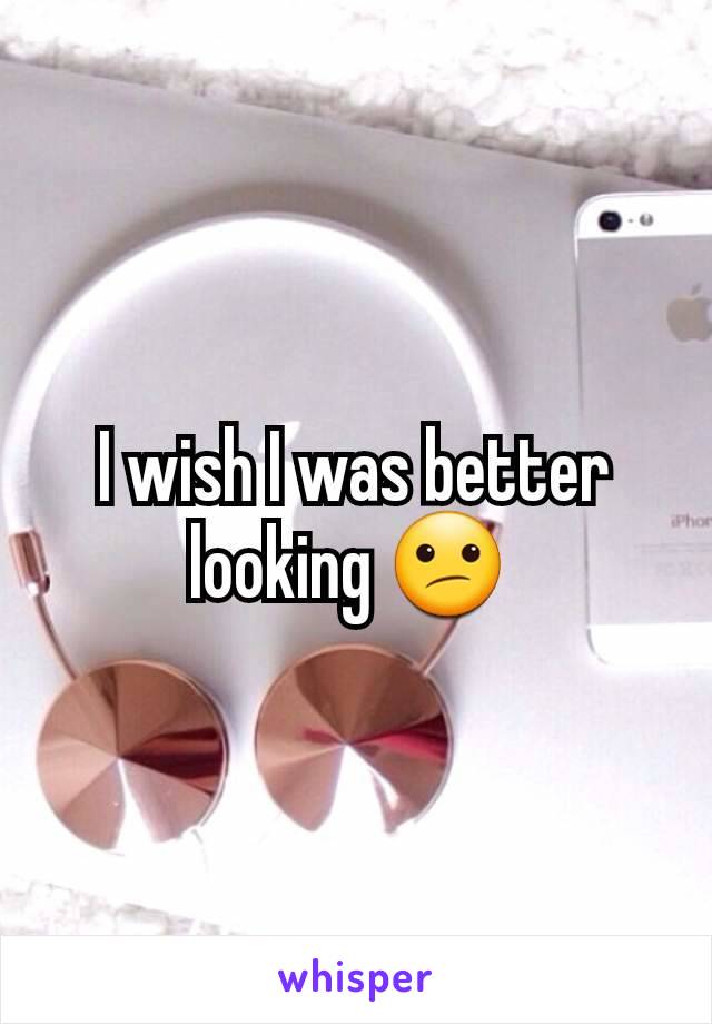 I wish I was better looking 😕 