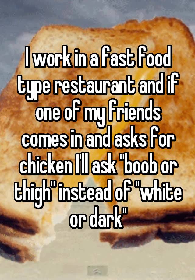 I work in a fast food type restaurant and if one of my friends comes in and asks for chicken I'll ask "boob or thigh" instead of "white or dark"