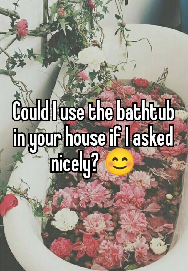 Could I use the bathtub in your house if I asked nicely? 😊