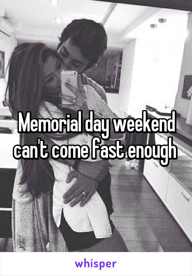 Memorial day weekend can't come fast enough 