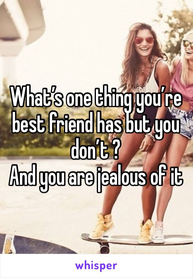 What’s one thing you’re best friend has but you don’t ? 
And you are jealous of it 