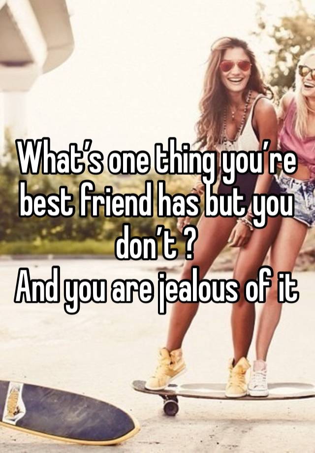 What’s one thing you’re best friend has but you don’t ? 
And you are jealous of it 