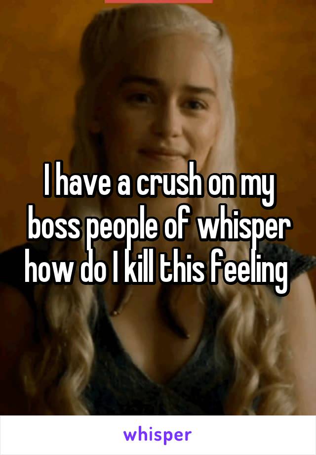 I have a crush on my boss people of whisper how do I kill this feeling 