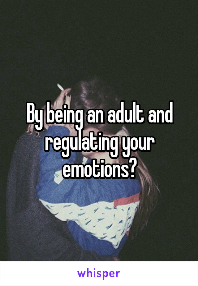 By being an adult and regulating your emotions?