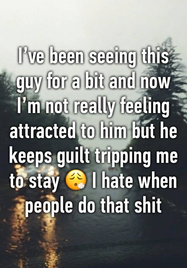 I’ve been seeing this guy for a bit and now I’m not really feeling attracted to him but he keeps guilt tripping me to stay 😮‍💨 I hate when people do that shit 