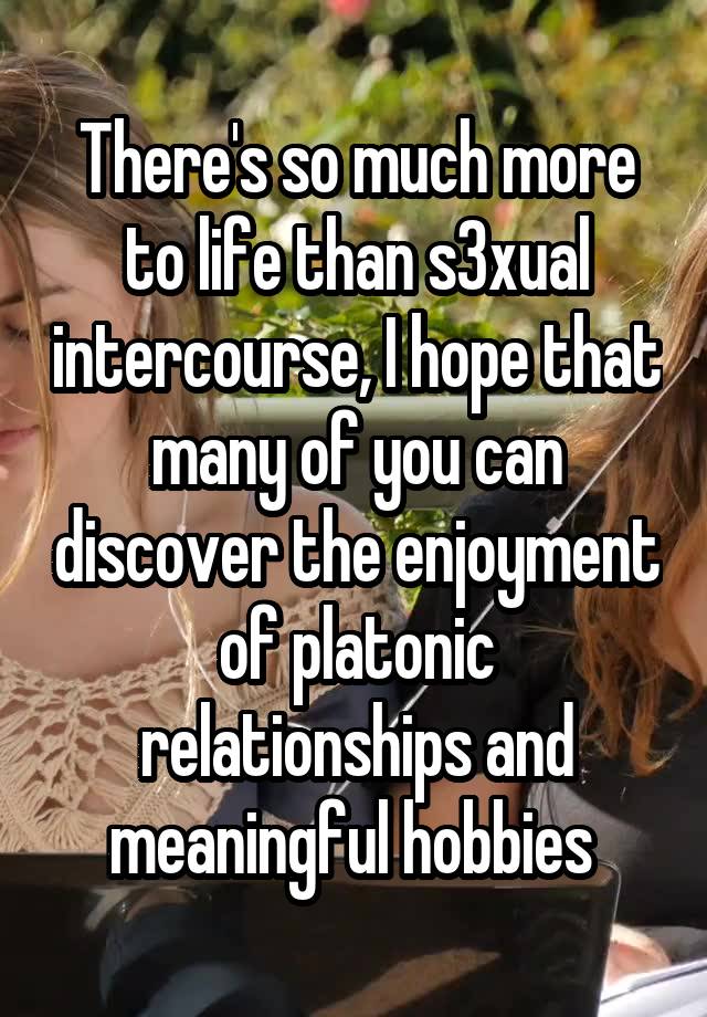 There's so much more to life than s3xual intercourse, I hope that many of you can discover the enjoyment of platonic relationships and meaningful hobbies 