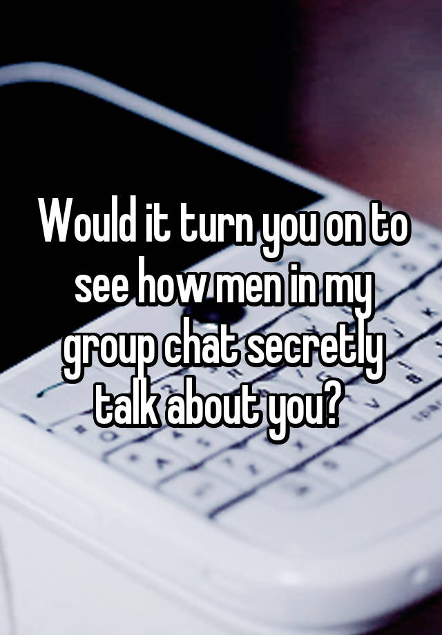 Would it turn you on to see how men in my group chat secretly talk about you? 