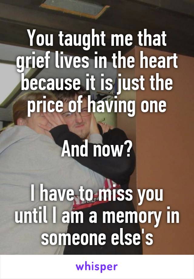 You taught me that grief lives in the heart because it is just the price of having one

And now?

I have to miss you until I am a memory in someone else's