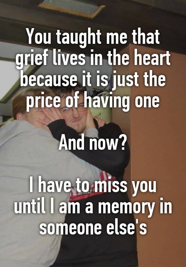 You taught me that grief lives in the heart because it is just the price of having one

And now?

I have to miss you until I am a memory in someone else's