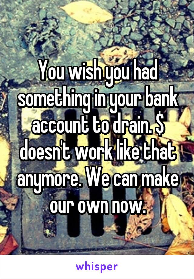 You wish you had something in your bank account to drain. $ doesn't work like that anymore. We can make our own now.