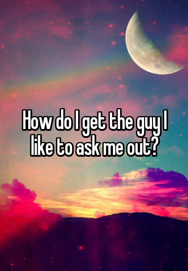 How do I get the guy I like to ask me out?