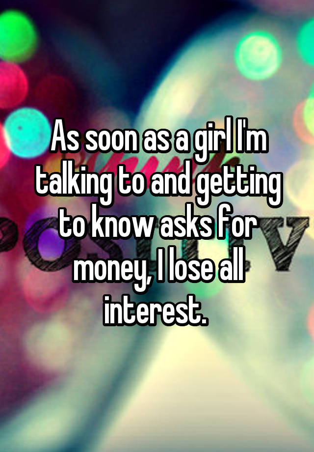 As soon as a girl I'm talking to and getting to know asks for money, I lose all interest. 