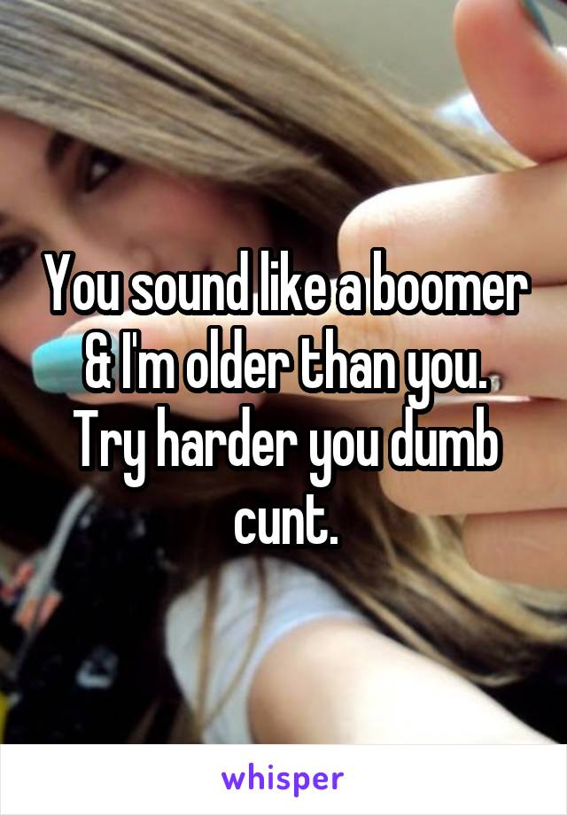 You sound like a boomer & I'm older than you.
Try harder you dumb cunt.