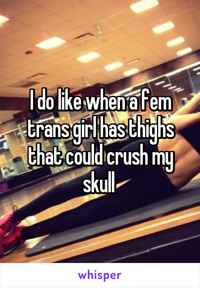 I do like when a fem trans girl has thighs that could crush my skull 