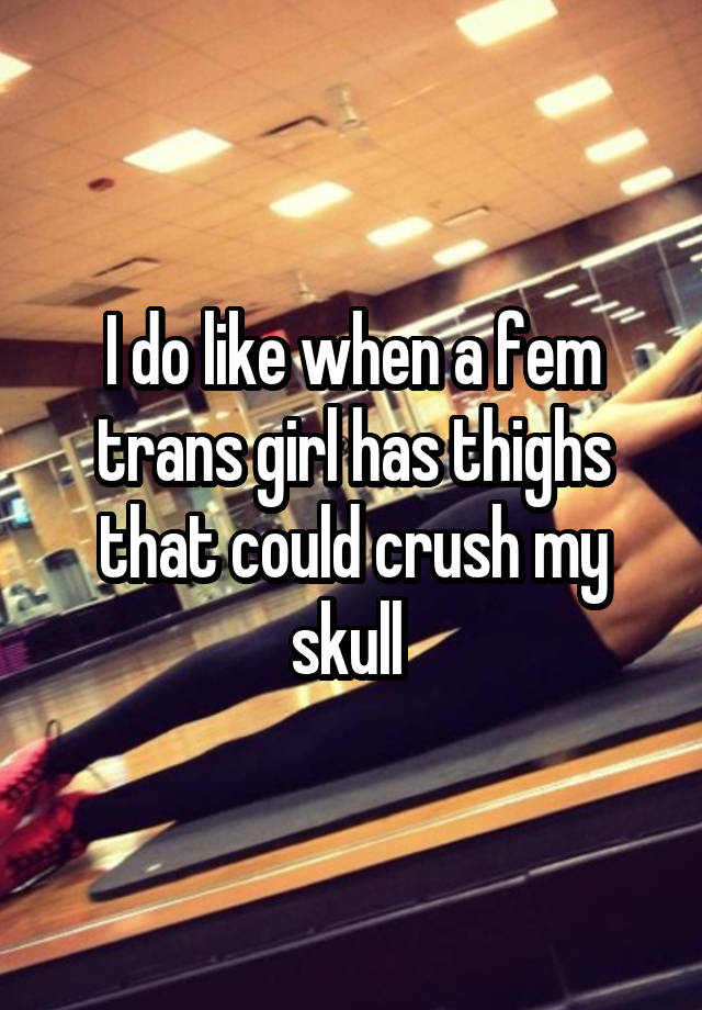 I do like when a fem trans girl has thighs that could crush my skull 