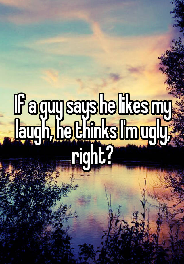 If a guy says he likes my laugh, he thinks I'm ugly, right?