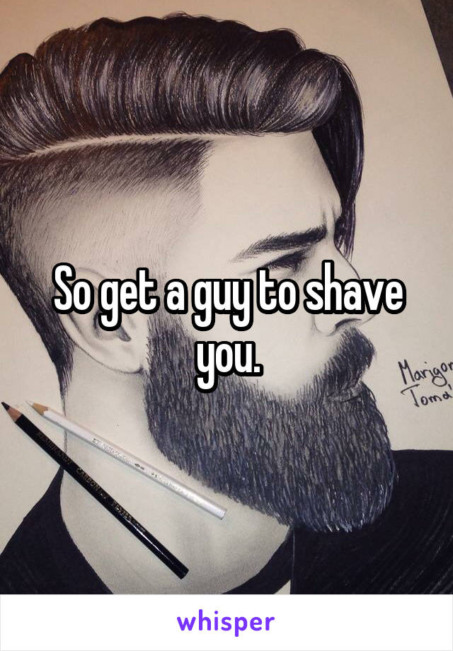 So get a guy to shave you.