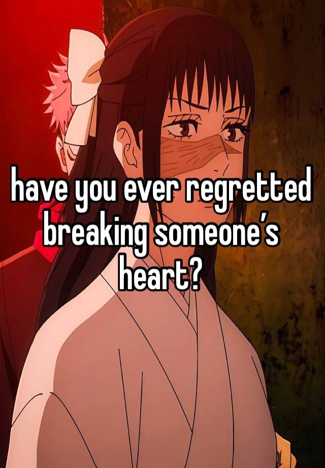 have you ever regretted breaking someone’s heart? 