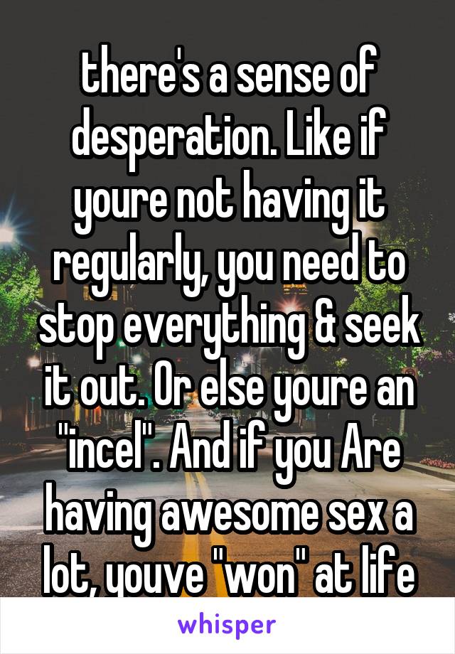 there's a sense of desperation. Like if youre not having it regularly, you need to stop everything & seek it out. Or else youre an "incel". And if you Are having awesome sex a lot, youve "won" at life