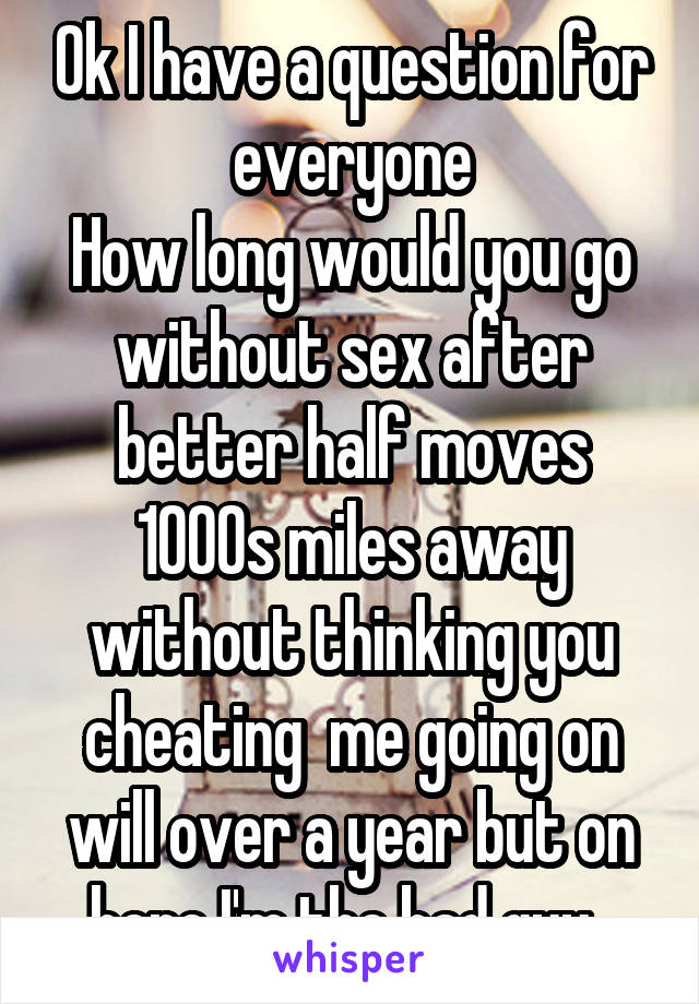 Ok I have a question for everyone
How long would you go without sex after better half moves 1000s miles away without thinking you cheating  me going on will over a year but on here I'm the bad guy  