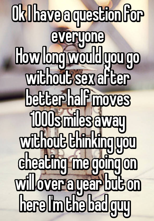 Ok I have a question for everyone
How long would you go without sex after better half moves 1000s miles away without thinking you cheating  me going on will over a year but on here I'm the bad guy  