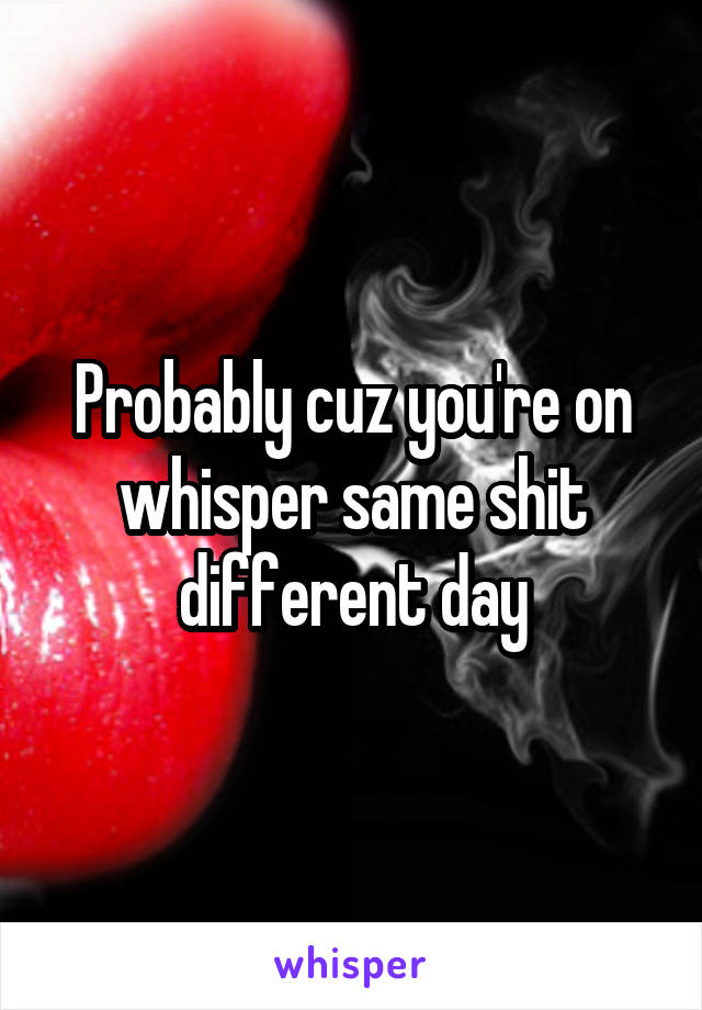 Probably cuz you're on whisper same shit different day