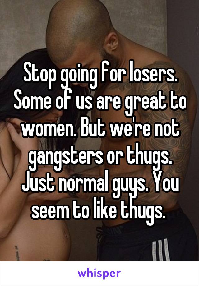 Stop going for losers. Some of us are great to women. But we're not gangsters or thugs. Just normal guys. You seem to like thugs. 