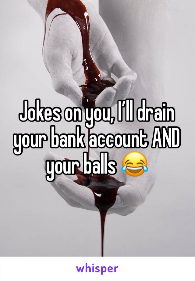 Jokes on you, I’ll drain your bank account AND your balls 😂