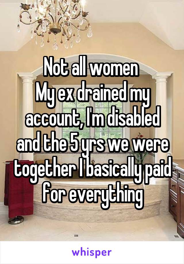 Not all women 
My ex drained my account, I'm disabled and the 5 yrs we were together I basically paid for everything
