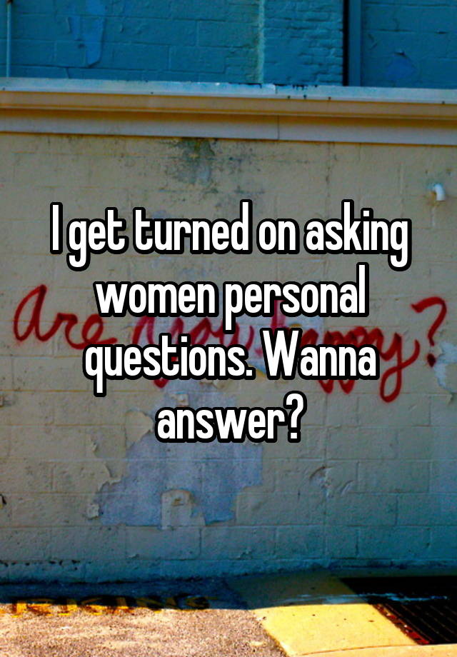 I get turned on asking women personal questions. Wanna answer?