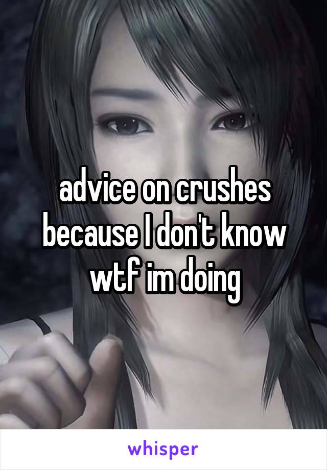 advice on crushes because I don't know wtf im doing