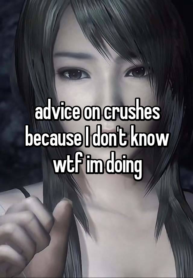 advice on crushes because I don't know wtf im doing