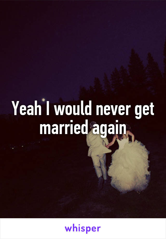 Yeah I would never get married again