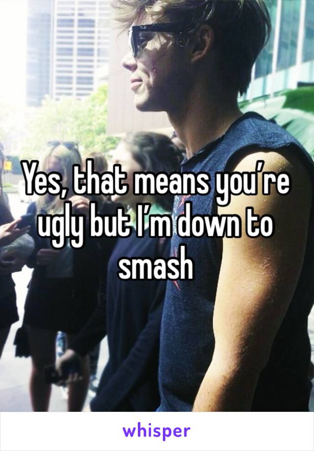 Yes, that means you’re ugly but I’m down to smash