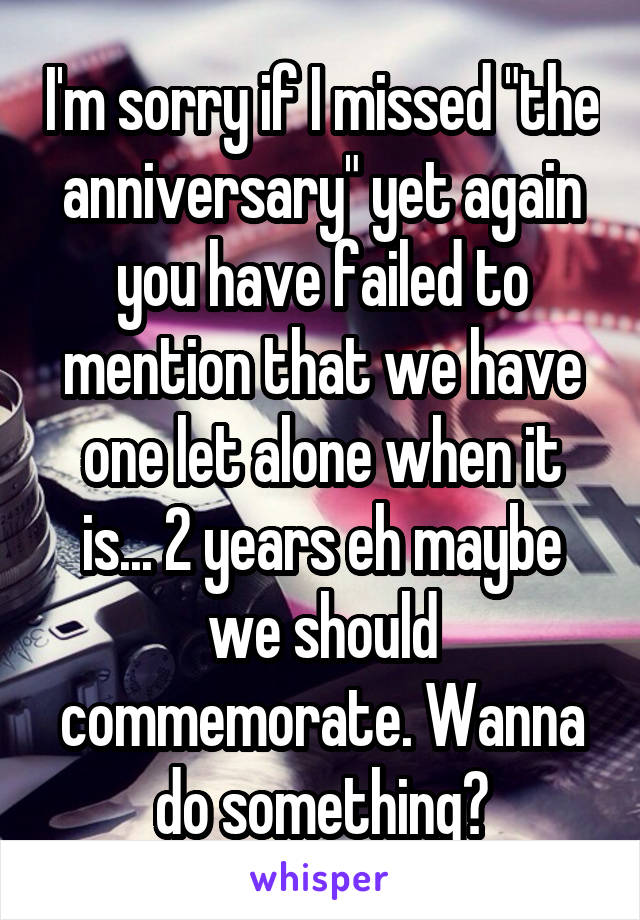 I'm sorry if I missed "the anniversary" yet again you have failed to mention that we have one let alone when it is... 2 years eh maybe we should commemorate. Wanna do something?