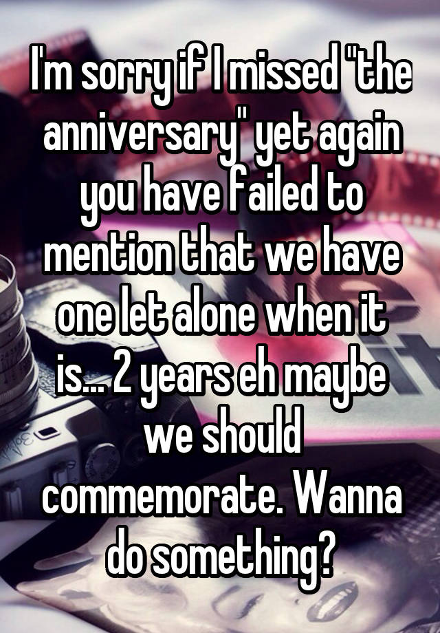 I'm sorry if I missed "the anniversary" yet again you have failed to mention that we have one let alone when it is... 2 years eh maybe we should commemorate. Wanna do something?