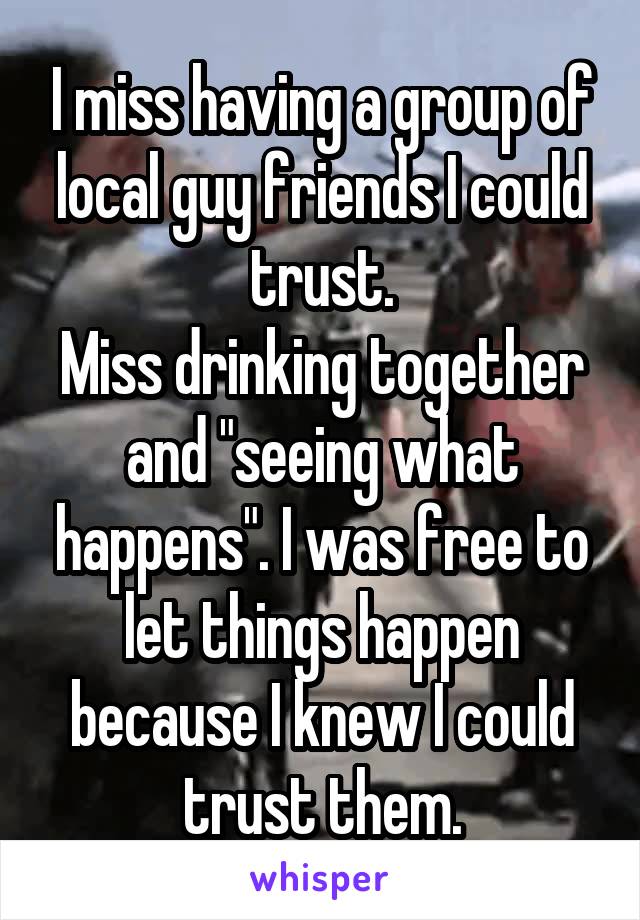 I miss having a group of local guy friends I could trust.
Miss drinking together and "seeing what happens". I was free to let things happen because I knew I could trust them.