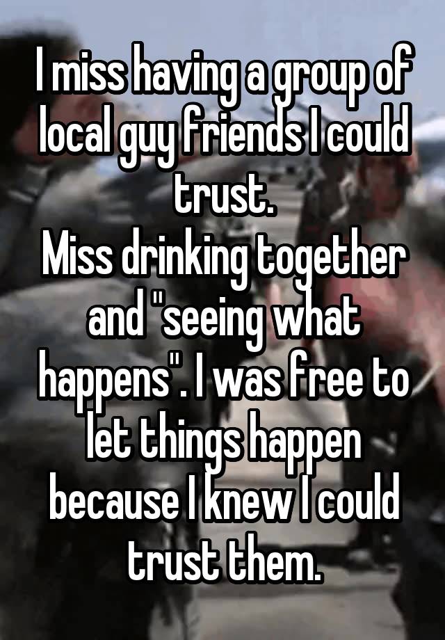 I miss having a group of local guy friends I could trust.
Miss drinking together and "seeing what happens". I was free to let things happen because I knew I could trust them.