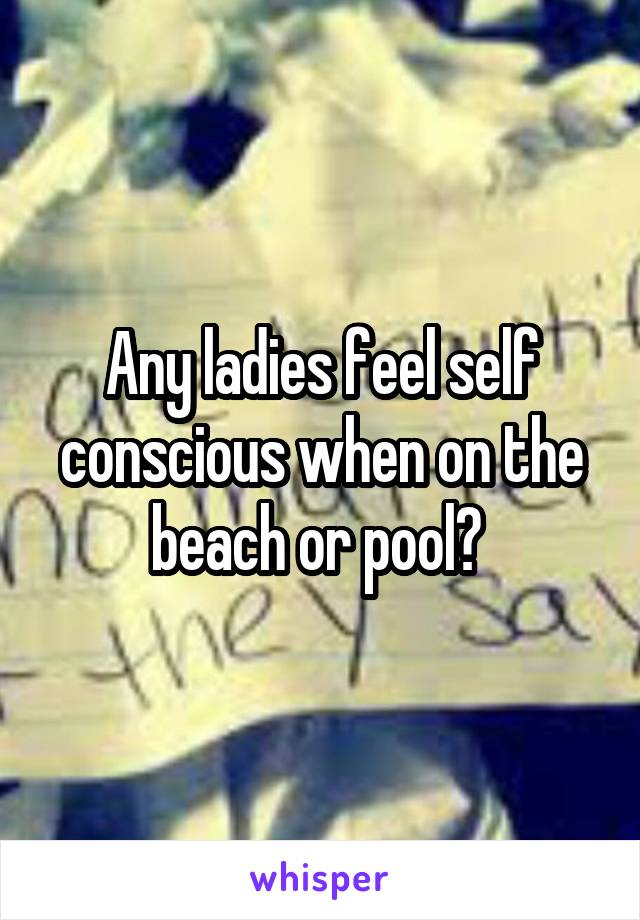 Any ladies feel self conscious when on the beach or pool? 