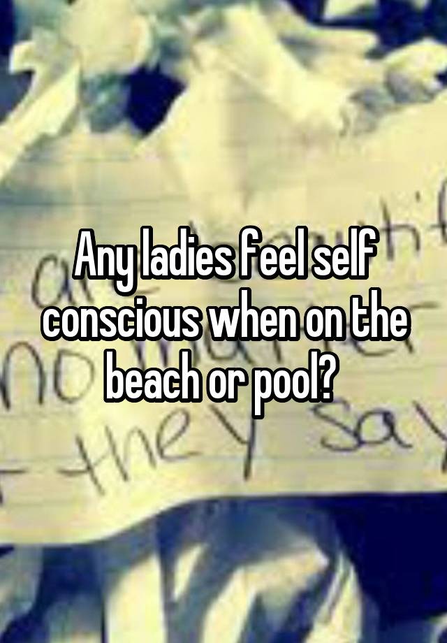 Any ladies feel self conscious when on the beach or pool? 